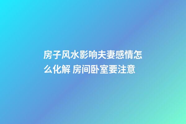 房子风水影响夫妻感情怎么化解 房间卧室要注意